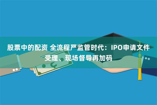 股票中的配资 全流程严监管时代：IPO申请文件受理、现场督导再加码