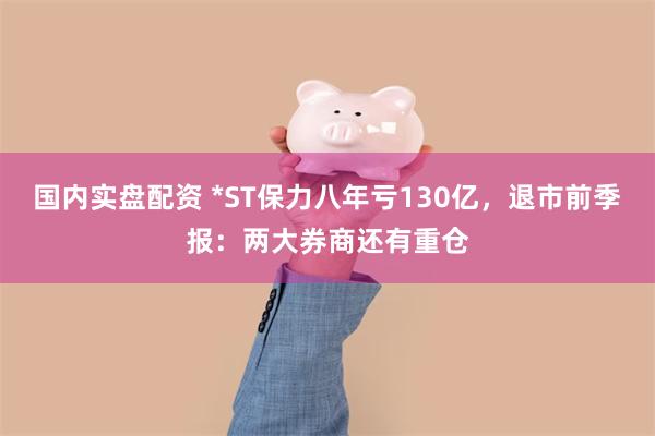 国内实盘配资 *ST保力八年亏130亿，退市前季报：两大券商还有重仓