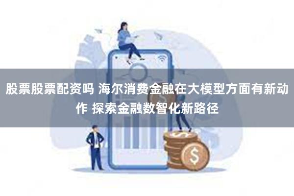 股票股票配资吗 海尔消费金融在大模型方面有新动作 探索金融数智化新路径