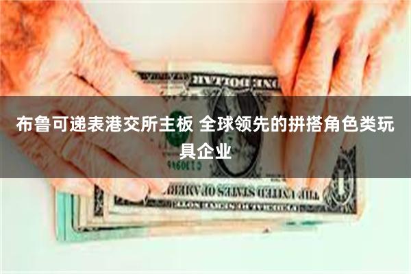 布鲁可递表港交所主板 全球领先的拼搭角色类玩具企业