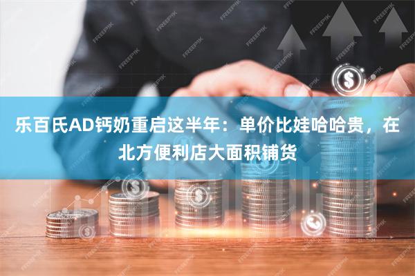 乐百氏AD钙奶重启这半年：单价比娃哈哈贵，在北方便利店大面积铺货