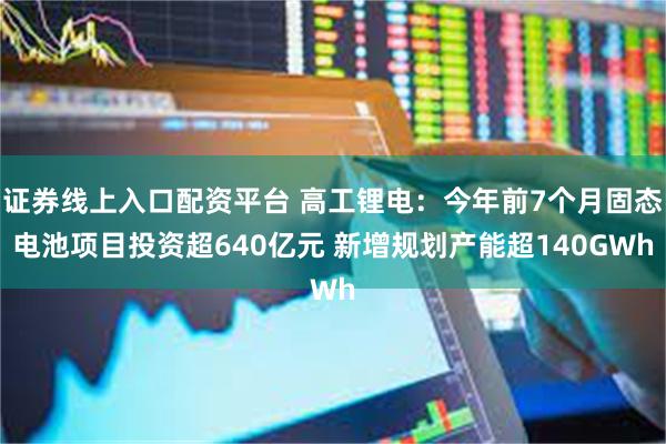 证券线上入口配资平台 高工锂电：今年前7个月固态电池项目投资超640亿元 新增规划产能超140GWh