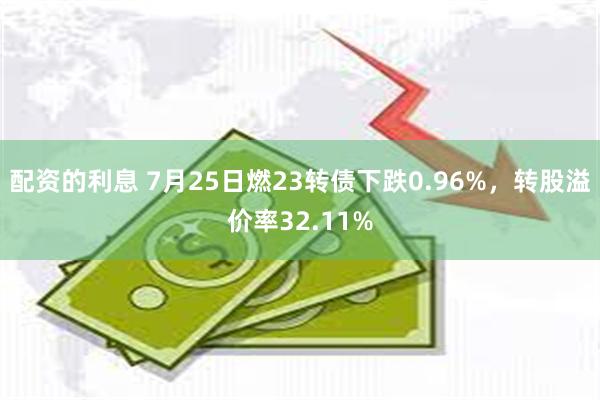 配资的利息 7月25日燃23转债下跌0.96%，转股溢价率32.11%