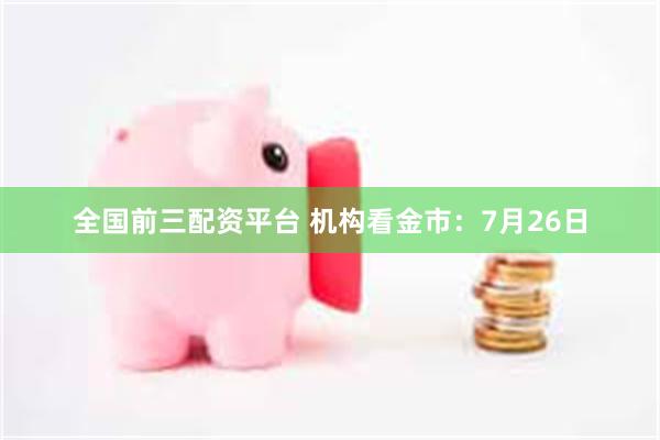 全国前三配资平台 机构看金市：7月26日