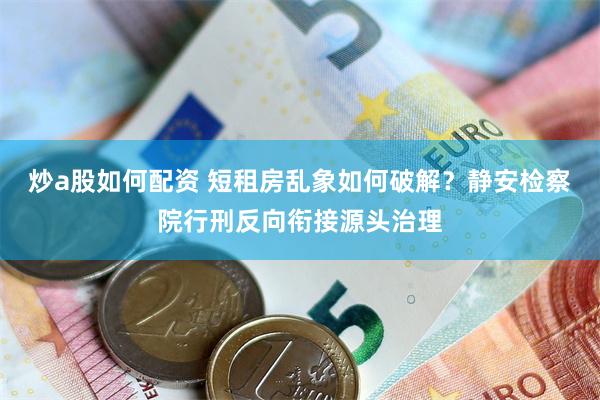 炒a股如何配资 短租房乱象如何破解？静安检察院行刑反向衔接源头治理