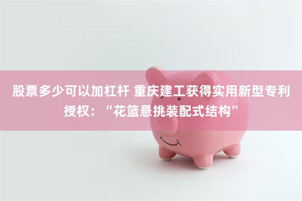 股票多少可以加杠杆 重庆建工获得实用新型专利授权：“花篮悬挑装配式结构”