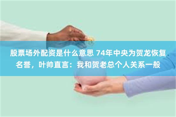 股票场外配资是什么意思 74年中央为贺龙恢复名誉，叶帅直言：我和贺老总个人关系一般