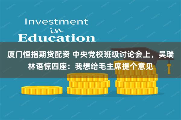 厦门恒指期货配资 中央党校班级讨论会上，吴瑞林语惊四座：我想给毛主席提个意见