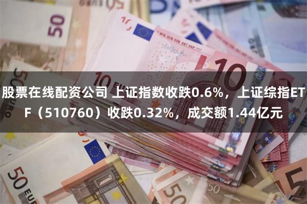 股票在线配资公司 上证指数收跌0.6%，上证综指ETF（510760）收跌0.32%，成交额1.44亿元