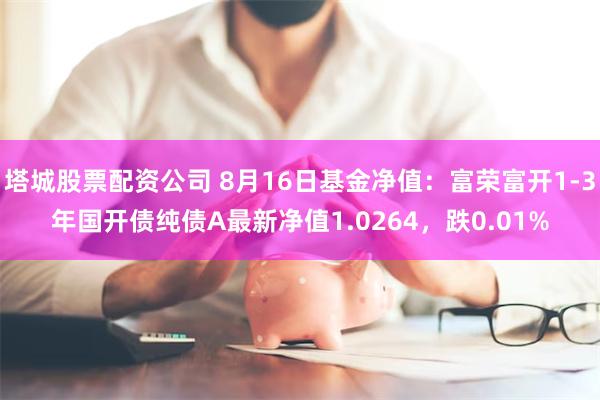 塔城股票配资公司 8月16日基金净值：富荣富开1-3年国开债纯债A最新净值1.0264，跌0.01%