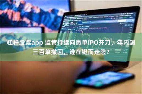 杠杆股票app 监管持续向撤单IPO开刀，年内超三百单撤回，谁在铤而走险？