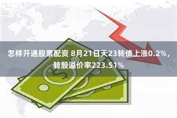 怎样开通股票配资 8月21日天23转债上涨0.2%，转股溢价率223.51%