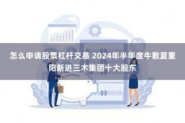 怎么申请股票杠杆交易 2024年半年度牛散夏重阳新进三木集团十大股东