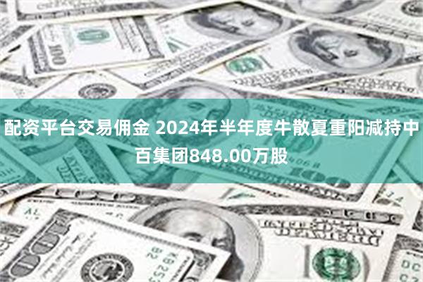 配资平台交易佣金 2024年半年度牛散夏重阳减持中百集团848.00万股