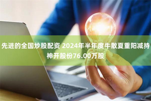 先进的全国炒股配资 2024年半年度牛散夏重阳减持神开股份76.00万股