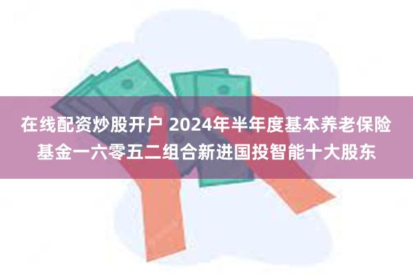 在线配资炒股开户 2024年半年度基本养老保险基金一六零五二组合新进国投智能十大股东