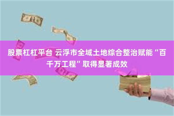 股票杠杠平台 云浮市全域土地综合整治赋能“百千万工程”取得显著成效