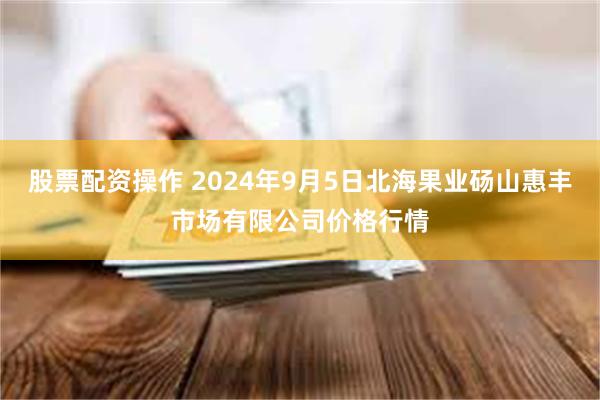 股票配资操作 2024年9月5日北海果业砀山惠丰市场有限公司价格行情