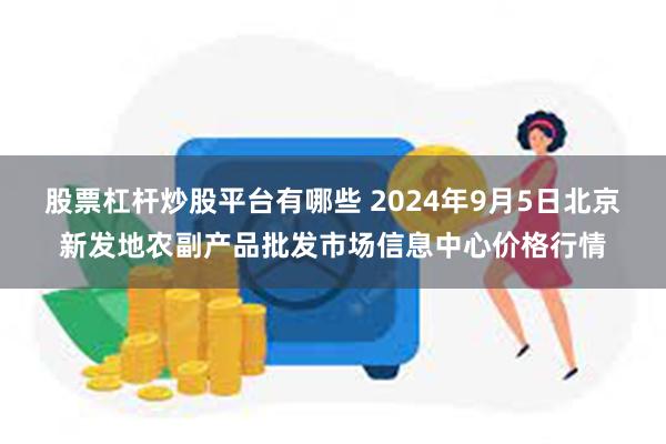 股票杠杆炒股平台有哪些 2024年9月5日北京新发地农副产品批发市场信息中心价格行情