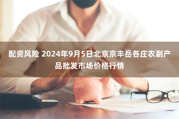 配资风险 2024年9月5日北京京丰岳各庄农副产品批发市场价格行情