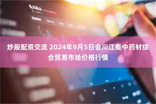 炒股配资交流 2024年9月5日会川江能中药材综合贸易市场价格行情