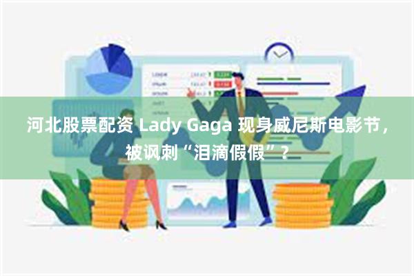 河北股票配资 Lady Gaga 现身威尼斯电影节，被讽刺“泪滴假假”？