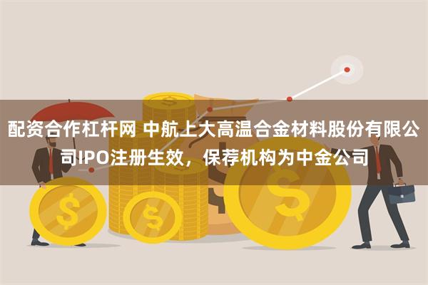 配资合作杠杆网 中航上大高温合金材料股份有限公司IPO注册生效，保荐机构为中金公司