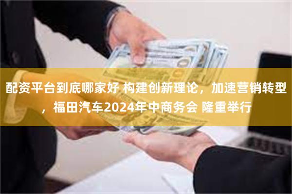 配资平台到底哪家好 构建创新理论，加速营销转型，福田汽车2024年中商务会 隆重举行