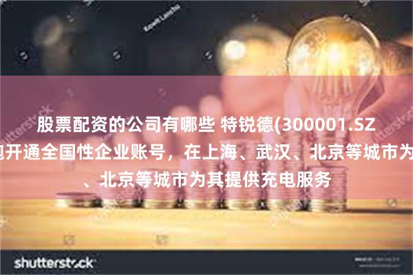 股票配资的公司有哪些 特锐德(300001.SZ)：已为萝卜快跑开通全国性企业账号，在上海、武汉、北京等城市为其提供充电服务