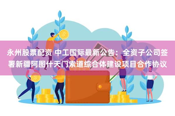 永州股票配资 中工国际最新公告：全资子公司签署新疆阿图什天门索道综合体建设项目合作协议