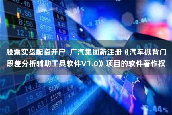 股票实盘配资开户  广汽集团新注册《汽车掀背门段差分析辅助工具软件V1.0》项目的软件著作权