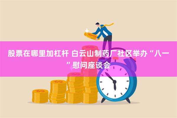 股票在哪里加杠杆 白云山制药厂社区举办“八一”慰问座谈会