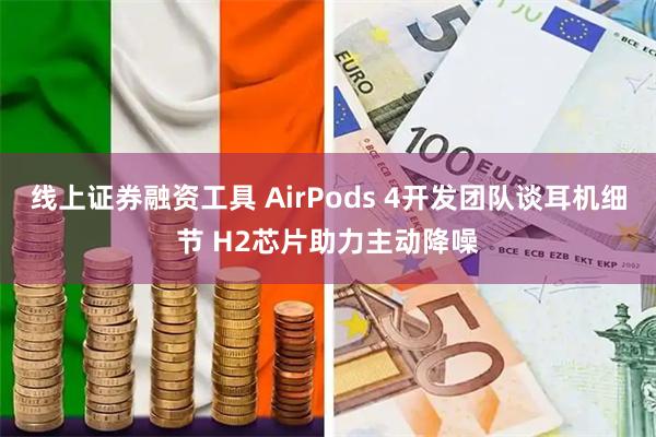 线上证券融资工具 AirPods 4开发团队谈耳机细节 H2芯片助力主动降噪