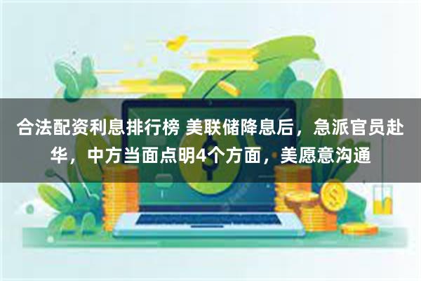 合法配资利息排行榜 美联储降息后，急派官员赴华，中方当面点明4个方面，美愿意沟通