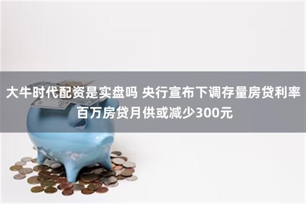 大牛时代配资是实盘吗 央行宣布下调存量房贷利率 百万房贷月供或减少300元