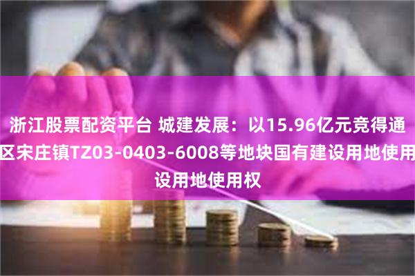 浙江股票配资平台 城建发展：以15.96亿元竞得通州区宋庄镇TZ03-0403-6008等地块国有建设用地使用权