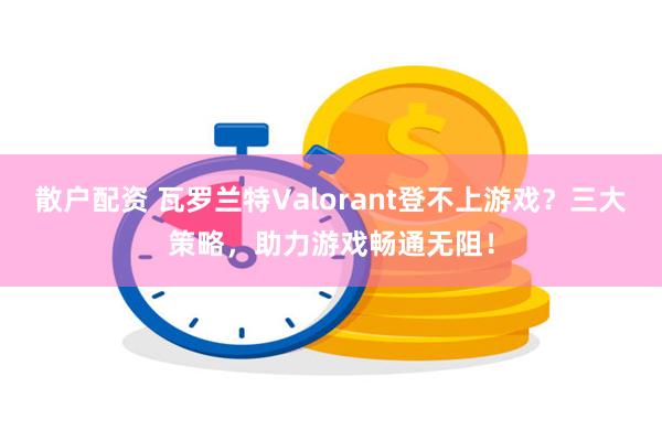 散户配资 瓦罗兰特Valorant登不上游戏？三大策略，助力游戏畅通无阻！