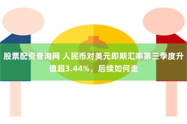 股票配资查询网 人民币对美元即期汇率第三季度升值超3.44%，后续如何走