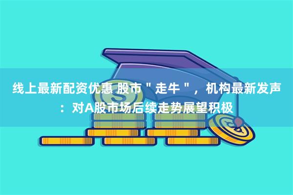 线上最新配资优惠 股市＂走牛＂，机构最新发声：对A股市场后续走势展望积极