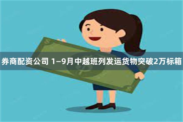 券商配资公司 1—9月中越班列发运货物突破2万标箱