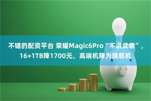 不错的配资平台 荣耀Magic6Pro“不讲武德”，16+1TB降1700元，高端机降为旗舰机