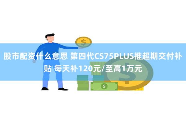 股市配资什么意思 第四代CS75PLUS推超期交付补贴 每天补120元/至高1万元