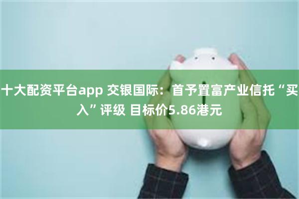 十大配资平台app 交银国际：首予置富产业信托“买入”评级 目标价5.86港元