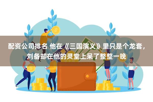 配资公司排名 他在《三国演义》里只是个龙套，刘备却在他的灵堂上呆了整整一晚