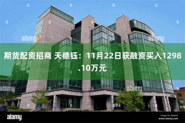 期货配资招商 天德钰：11月22日获融资买入1298.10万元