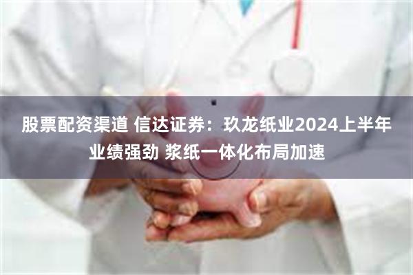 股票配资渠道 信达证券：玖龙纸业2024上半年业绩强劲 浆纸一体化布局加速