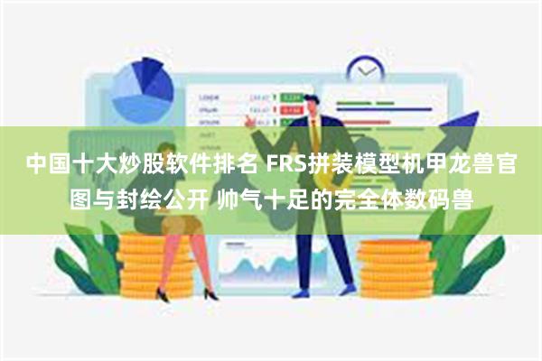 中国十大炒股软件排名 FRS拼装模型机甲龙兽官图与封绘公开 帅气十足的完全体数码兽