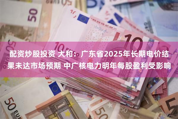 配资炒股投资 大和：广东省2025年长期电价结果未达市场预期 中广核电力明年每股盈利受影响