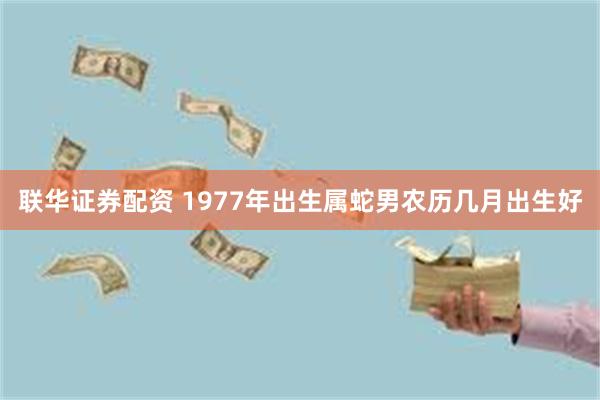 联华证券配资 1977年出生属蛇男农历几月出生好