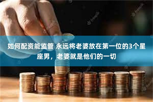 如何配资能监管 永远将老婆放在第一位的3个星座男，老婆就是他们的一切